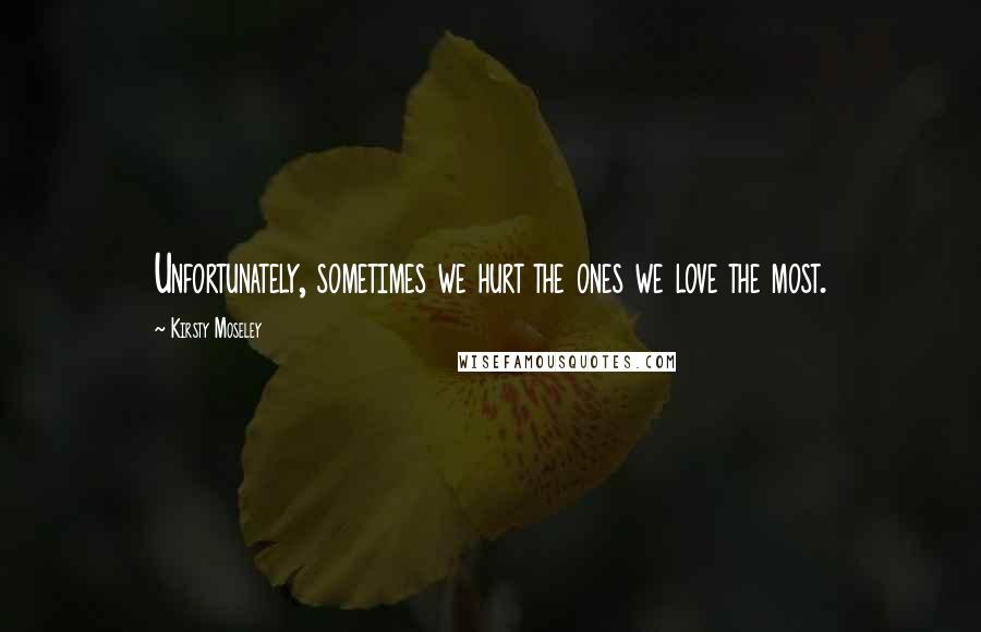 Kirsty Moseley Quotes: Unfortunately, sometimes we hurt the ones we love the most.