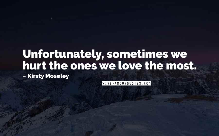 Kirsty Moseley Quotes: Unfortunately, sometimes we hurt the ones we love the most.