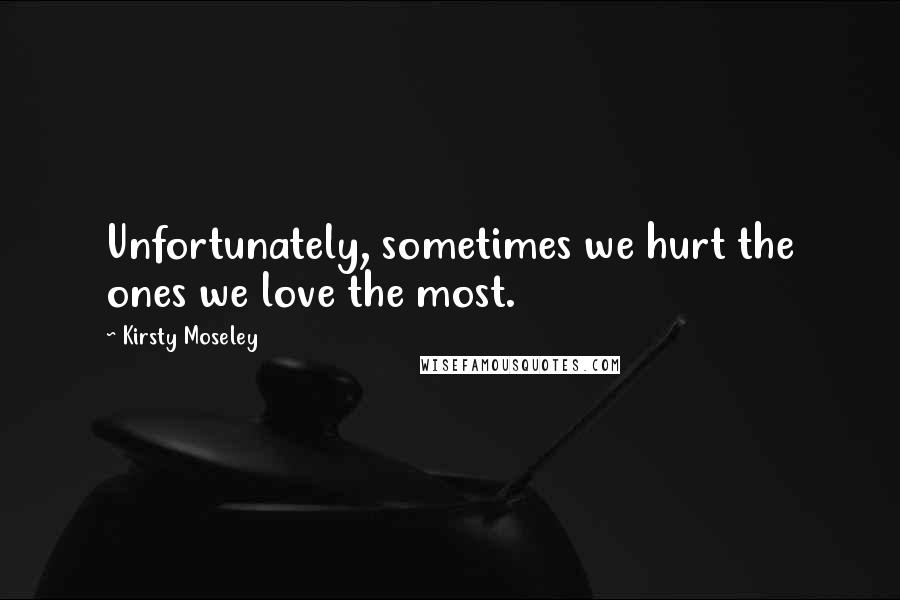 Kirsty Moseley Quotes: Unfortunately, sometimes we hurt the ones we love the most.