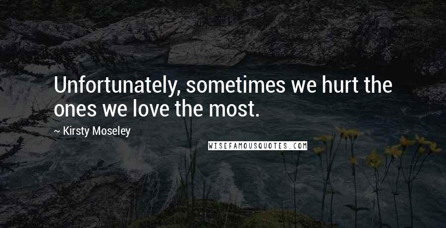 Kirsty Moseley Quotes: Unfortunately, sometimes we hurt the ones we love the most.