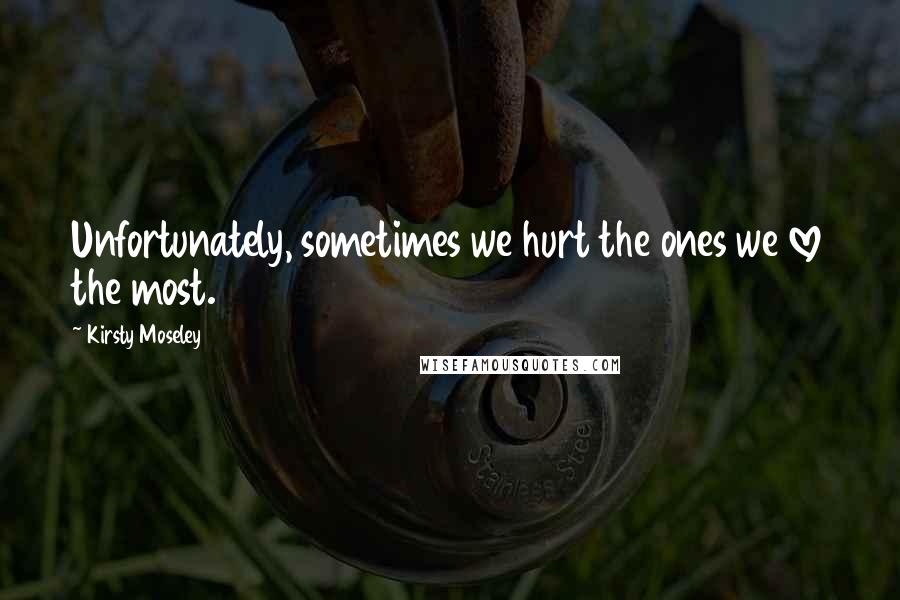Kirsty Moseley Quotes: Unfortunately, sometimes we hurt the ones we love the most.