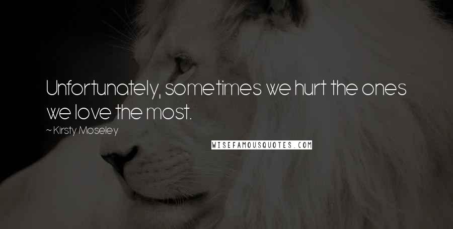 Kirsty Moseley Quotes: Unfortunately, sometimes we hurt the ones we love the most.