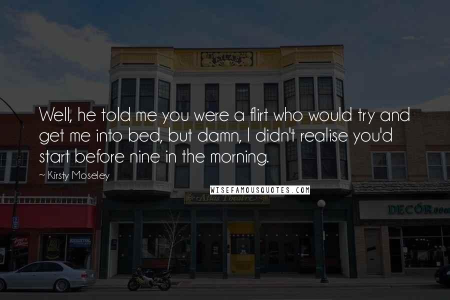 Kirsty Moseley Quotes: Well, he told me you were a flirt who would try and get me into bed, but damn, I didn't realise you'd start before nine in the morning.