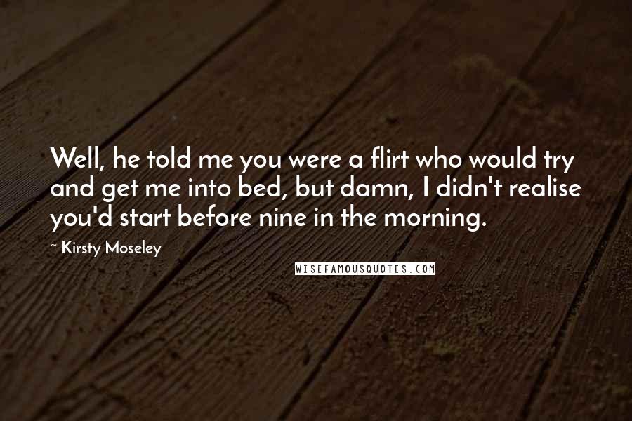 Kirsty Moseley Quotes: Well, he told me you were a flirt who would try and get me into bed, but damn, I didn't realise you'd start before nine in the morning.