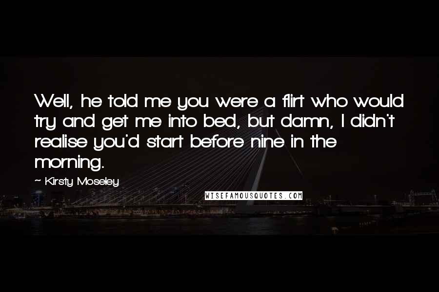 Kirsty Moseley Quotes: Well, he told me you were a flirt who would try and get me into bed, but damn, I didn't realise you'd start before nine in the morning.