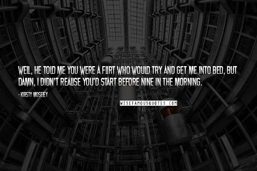 Kirsty Moseley Quotes: Well, he told me you were a flirt who would try and get me into bed, but damn, I didn't realise you'd start before nine in the morning.