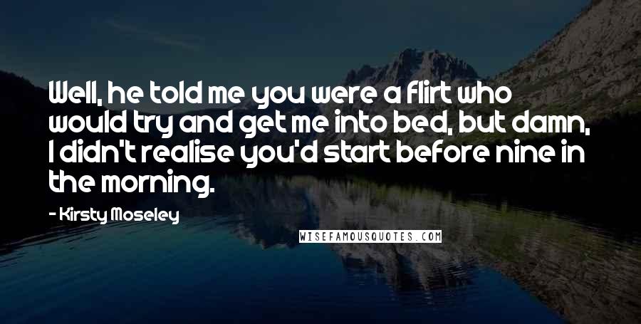 Kirsty Moseley Quotes: Well, he told me you were a flirt who would try and get me into bed, but damn, I didn't realise you'd start before nine in the morning.