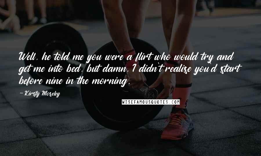 Kirsty Moseley Quotes: Well, he told me you were a flirt who would try and get me into bed, but damn, I didn't realise you'd start before nine in the morning.