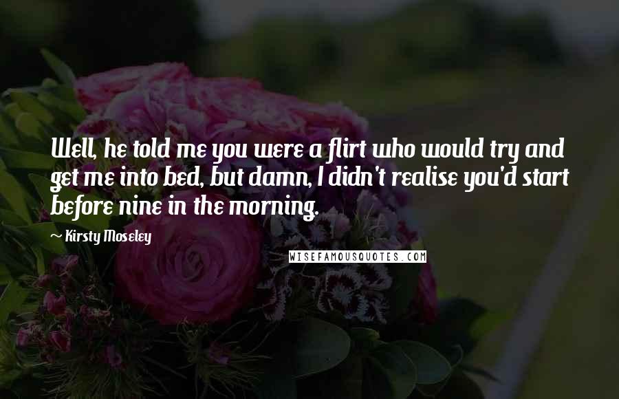 Kirsty Moseley Quotes: Well, he told me you were a flirt who would try and get me into bed, but damn, I didn't realise you'd start before nine in the morning.