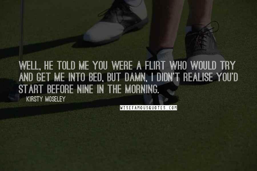 Kirsty Moseley Quotes: Well, he told me you were a flirt who would try and get me into bed, but damn, I didn't realise you'd start before nine in the morning.