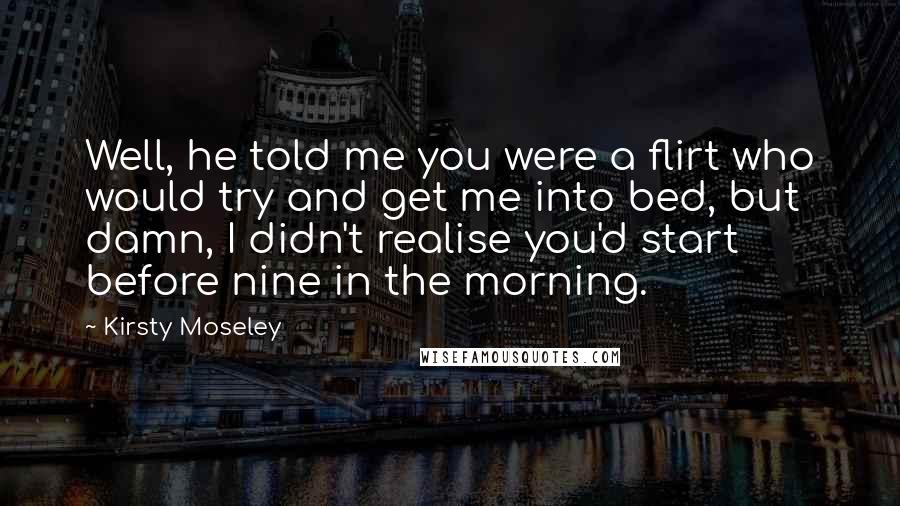 Kirsty Moseley Quotes: Well, he told me you were a flirt who would try and get me into bed, but damn, I didn't realise you'd start before nine in the morning.