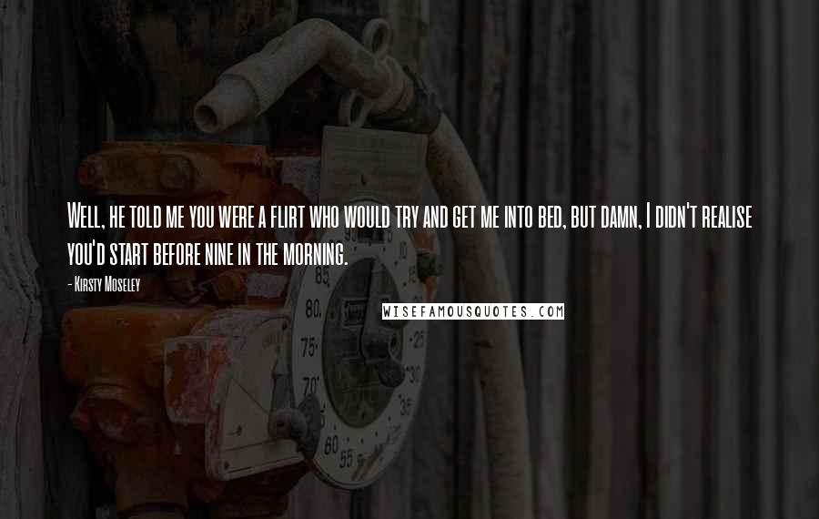 Kirsty Moseley Quotes: Well, he told me you were a flirt who would try and get me into bed, but damn, I didn't realise you'd start before nine in the morning.