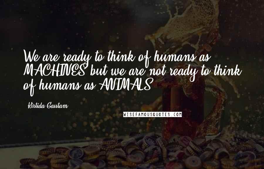 Kirtida Gautam Quotes: We are ready to think of humans as MACHINES but we are not ready to think of humans as ANIMALS.