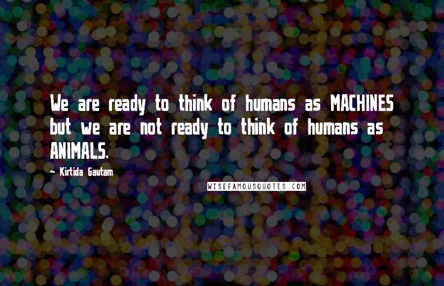 Kirtida Gautam Quotes: We are ready to think of humans as MACHINES but we are not ready to think of humans as ANIMALS.