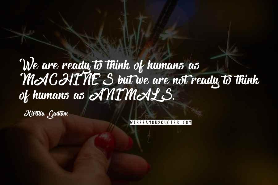 Kirtida Gautam Quotes: We are ready to think of humans as MACHINES but we are not ready to think of humans as ANIMALS.