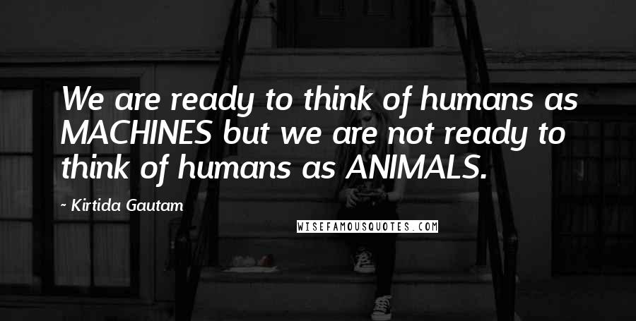 Kirtida Gautam Quotes: We are ready to think of humans as MACHINES but we are not ready to think of humans as ANIMALS.