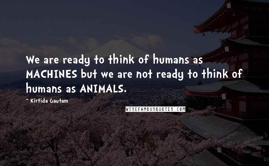 Kirtida Gautam Quotes: We are ready to think of humans as MACHINES but we are not ready to think of humans as ANIMALS.