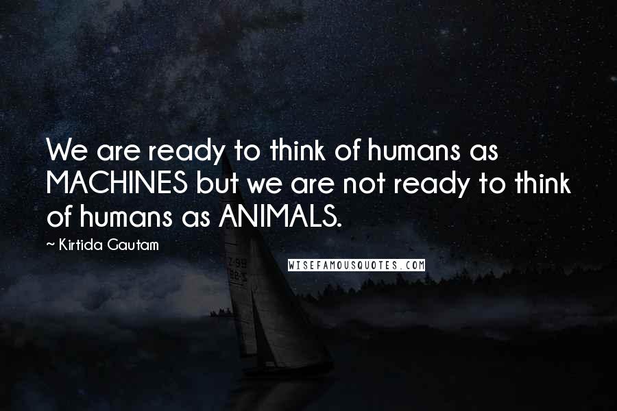 Kirtida Gautam Quotes: We are ready to think of humans as MACHINES but we are not ready to think of humans as ANIMALS.