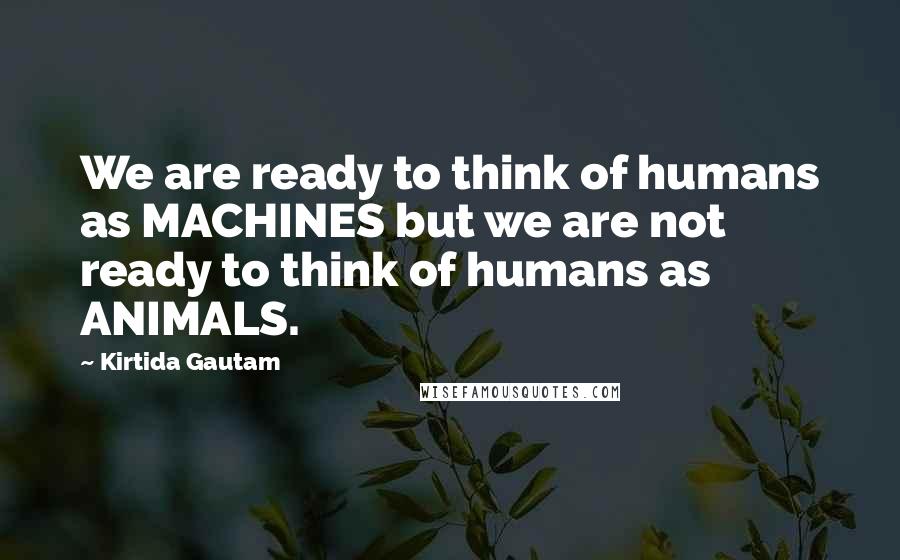 Kirtida Gautam Quotes: We are ready to think of humans as MACHINES but we are not ready to think of humans as ANIMALS.