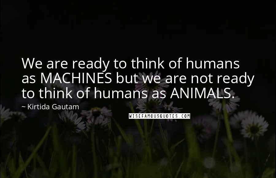 Kirtida Gautam Quotes: We are ready to think of humans as MACHINES but we are not ready to think of humans as ANIMALS.