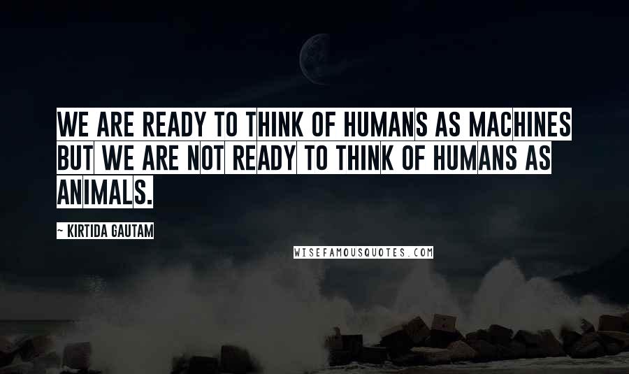 Kirtida Gautam Quotes: We are ready to think of humans as MACHINES but we are not ready to think of humans as ANIMALS.