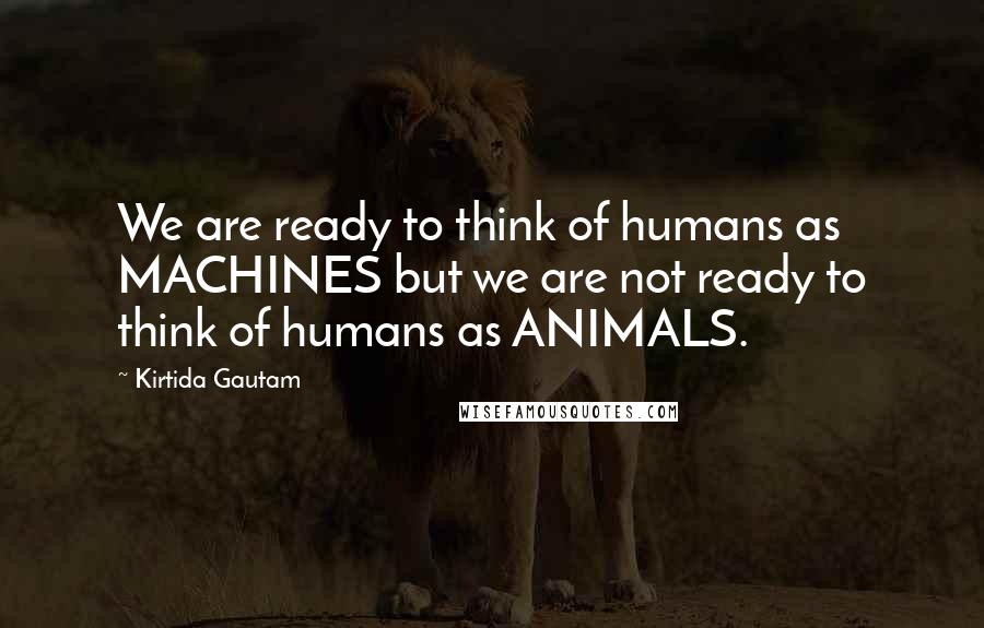 Kirtida Gautam Quotes: We are ready to think of humans as MACHINES but we are not ready to think of humans as ANIMALS.