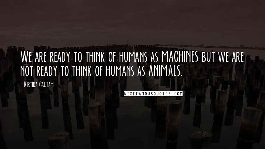 Kirtida Gautam Quotes: We are ready to think of humans as MACHINES but we are not ready to think of humans as ANIMALS.