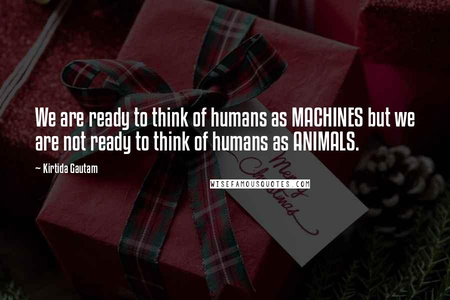 Kirtida Gautam Quotes: We are ready to think of humans as MACHINES but we are not ready to think of humans as ANIMALS.