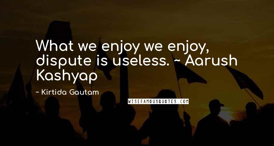 Kirtida Gautam Quotes: What we enjoy we enjoy, dispute is useless. ~ Aarush Kashyap