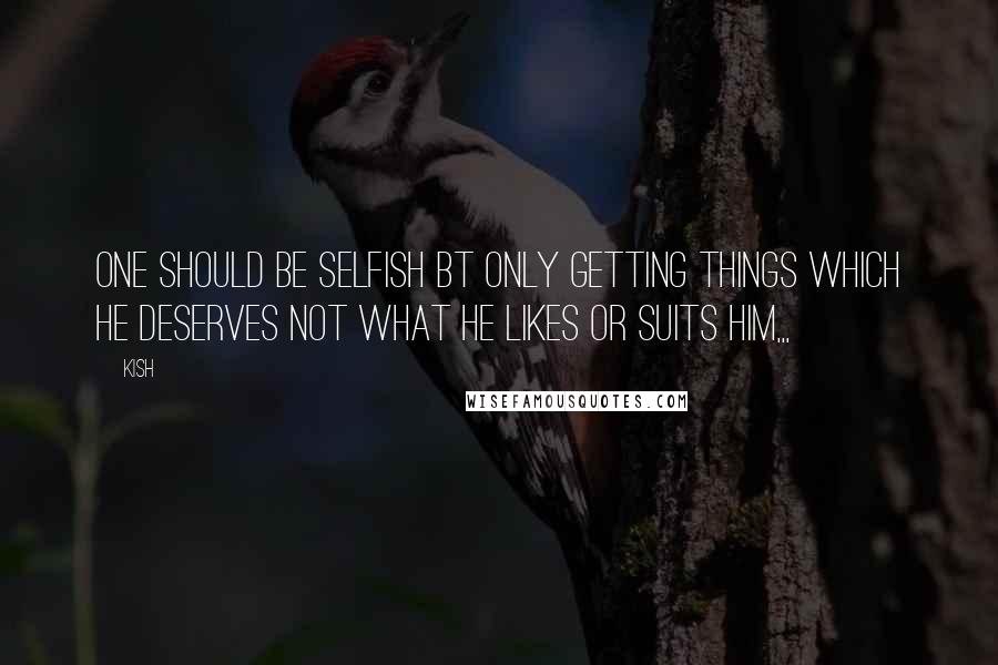 Kish Quotes: One should be selfish bt only getting things which he deserves not what he likes or suits him,,,