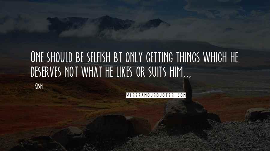 Kish Quotes: One should be selfish bt only getting things which he deserves not what he likes or suits him,,,