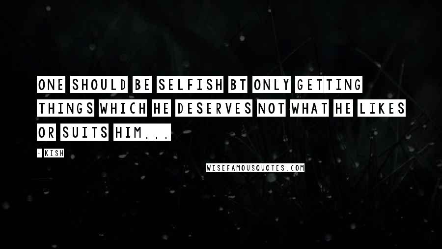 Kish Quotes: One should be selfish bt only getting things which he deserves not what he likes or suits him,,,