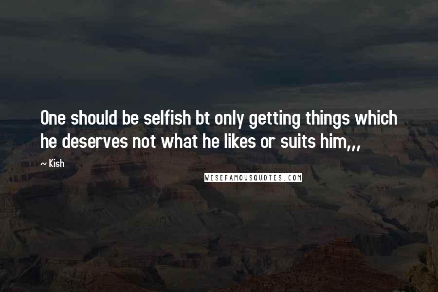 Kish Quotes: One should be selfish bt only getting things which he deserves not what he likes or suits him,,,