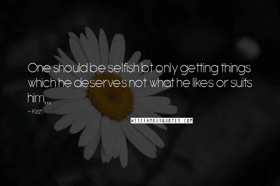 Kish Quotes: One should be selfish bt only getting things which he deserves not what he likes or suits him,,,