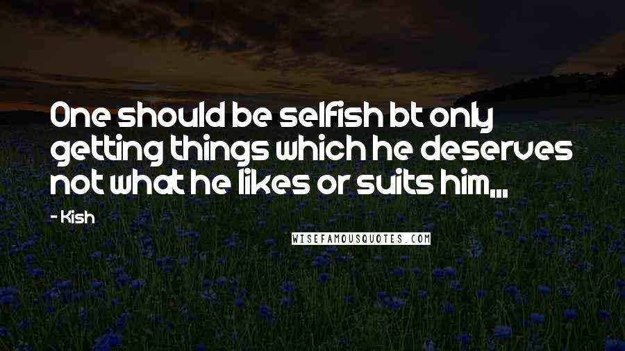 Kish Quotes: One should be selfish bt only getting things which he deserves not what he likes or suits him,,,