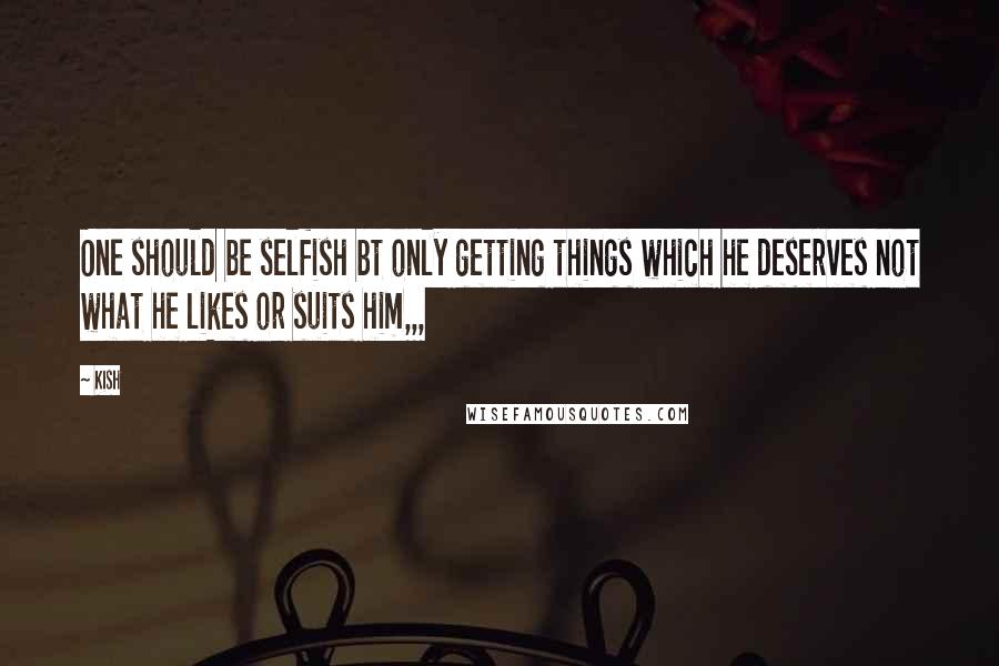 Kish Quotes: One should be selfish bt only getting things which he deserves not what he likes or suits him,,,