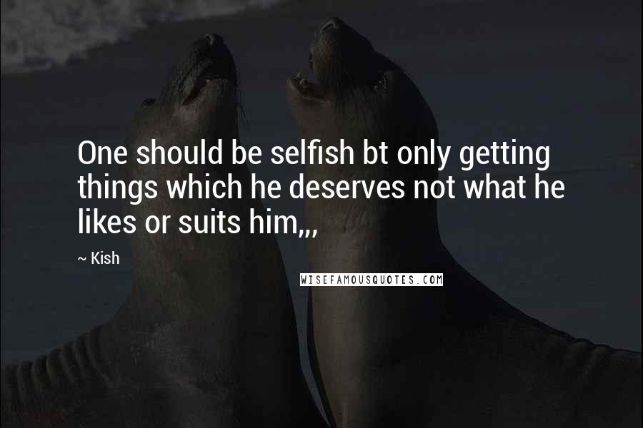 Kish Quotes: One should be selfish bt only getting things which he deserves not what he likes or suits him,,,