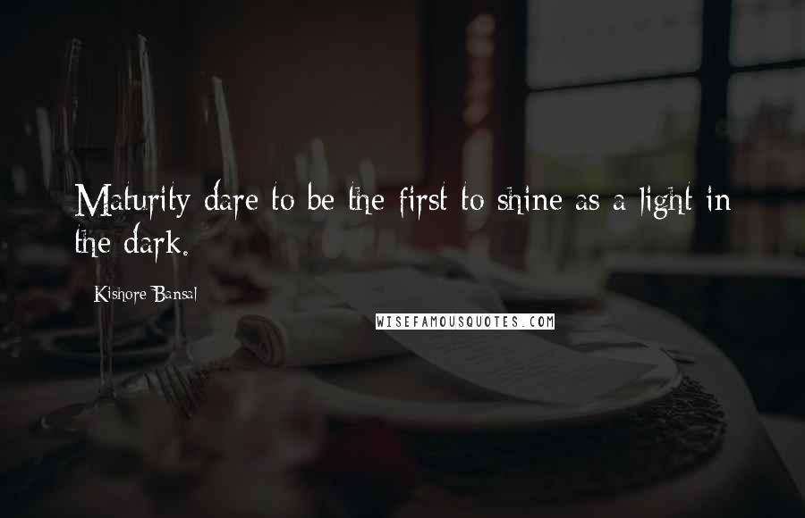 Kishore Bansal Quotes: Maturity dare to be the first to shine as a light in the dark.