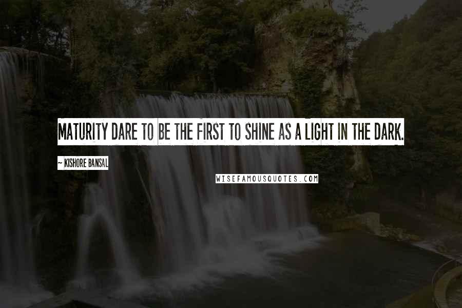 Kishore Bansal Quotes: Maturity dare to be the first to shine as a light in the dark.