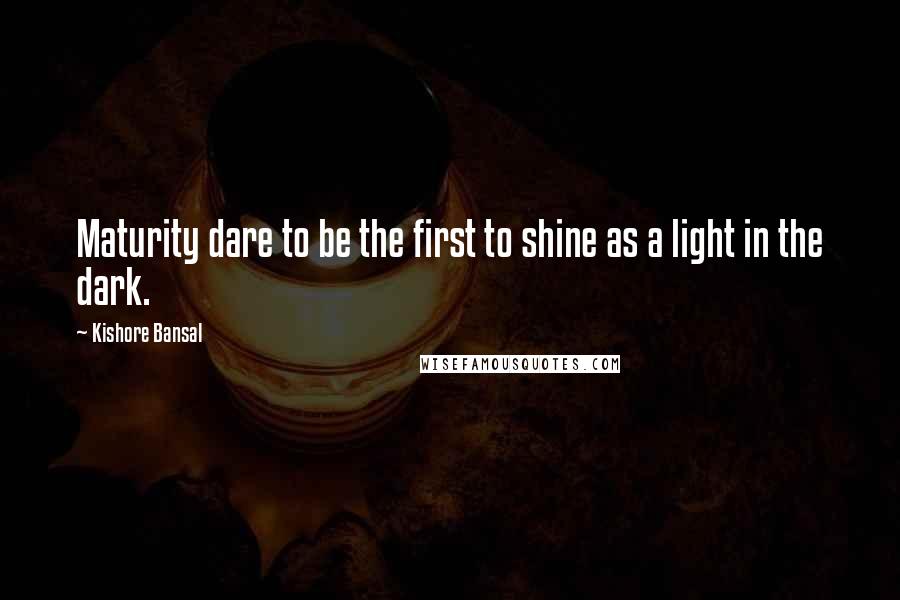 Kishore Bansal Quotes: Maturity dare to be the first to shine as a light in the dark.