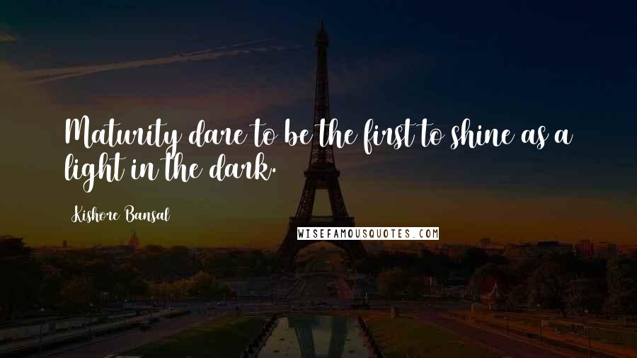 Kishore Bansal Quotes: Maturity dare to be the first to shine as a light in the dark.