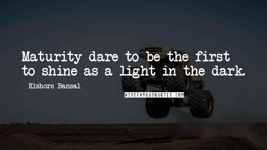 Kishore Bansal Quotes: Maturity dare to be the first to shine as a light in the dark.