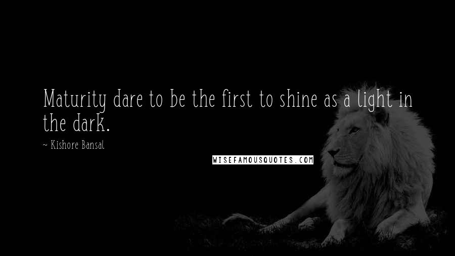 Kishore Bansal Quotes: Maturity dare to be the first to shine as a light in the dark.