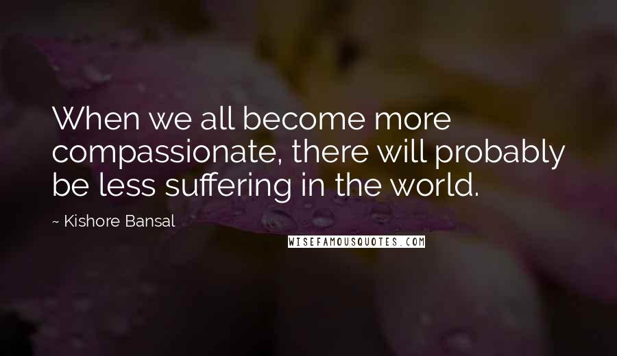 Kishore Bansal Quotes: When we all become more compassionate, there will probably be less suffering in the world.