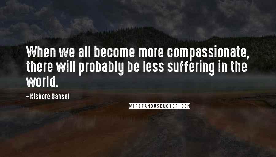 Kishore Bansal Quotes: When we all become more compassionate, there will probably be less suffering in the world.