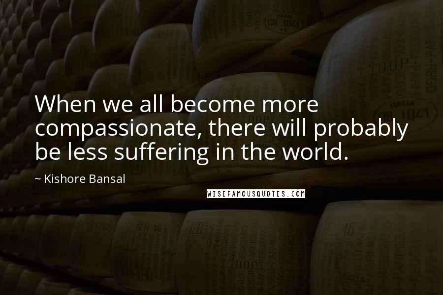 Kishore Bansal Quotes: When we all become more compassionate, there will probably be less suffering in the world.