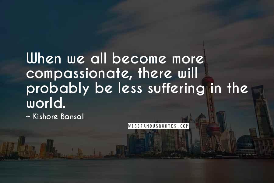 Kishore Bansal Quotes: When we all become more compassionate, there will probably be less suffering in the world.