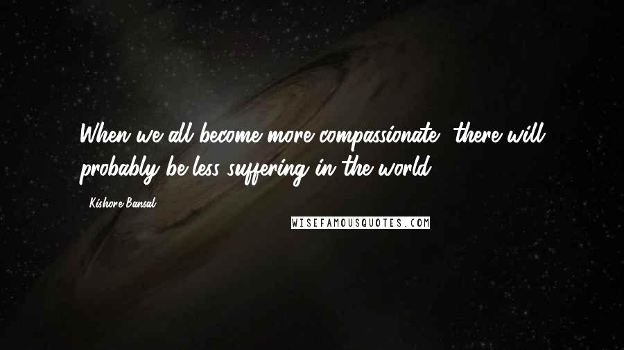 Kishore Bansal Quotes: When we all become more compassionate, there will probably be less suffering in the world.