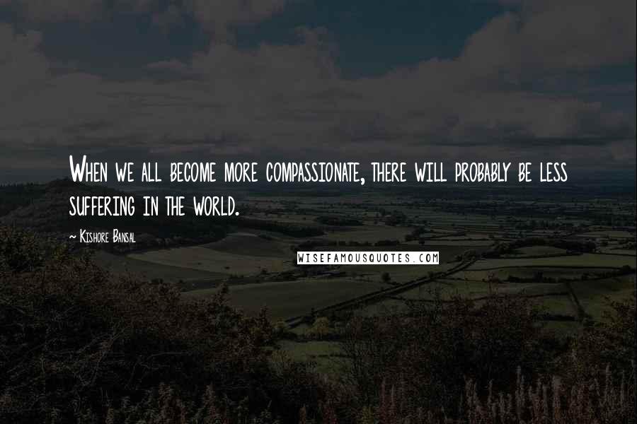 Kishore Bansal Quotes: When we all become more compassionate, there will probably be less suffering in the world.