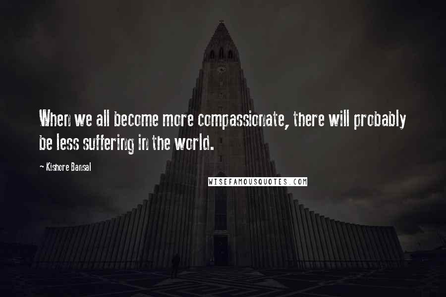 Kishore Bansal Quotes: When we all become more compassionate, there will probably be less suffering in the world.
